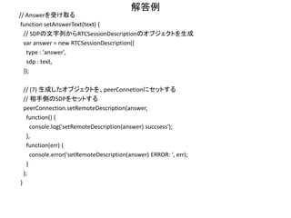 解答例
// Answer を生成する
function makeAnswer() {
// (5) createAnswerを呼び出して、Answer SDPを生成する
peerConnection.createAnswer(function (sessionDescription) { // in case of success
// (6) 生成されたSDPを、peerConnetionにセットする
// ※Vanilla ICEを用いるため、すぐにはOfferを相手に送信しない
peerConnection.setLocalDescription(sessionDescription,
function() {
console.log('setLocalDescription() succsess');
// ※Trickle ICEの場合は、このタイミングでAnswer SDPを相手に送信する
// ※Vanilla ICEの場合には、まだ送らない
},
function(err) {
console.error('setLocalDescription() ERROR: ', err);
}
);
console.log(sessionDescription);
}, function (err) { // in case of error
console.error('Create Answer failed:', err);
}, mediaConstraints);
}
 