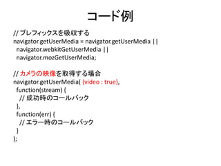 navigator.getUserMedia()
• カメラの映像/マイクの音声を取得できます
• ベンダーブレフィックスが付いています
– Chrome: navigator.webkitGetUserMedia()
– Firefox: navigator.mozGetUserMedia()
• 最新の仕様では、navigator.MediaDevices.getUserMedia()
– ※今日は使いません
• ユーザに許可を求めるダイアログが表示されます
• 取得に成功するとMediaStream オブジェクトが得られます
• ※Chrome 47からは https://〜でしか利用できなくなりました
– http://localhost は例外として利用できます
 