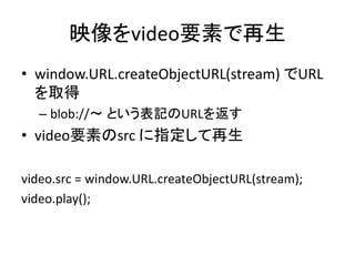 マイクの音声も取得する場合
// カメラの映像とマイクの音声を取得する場合
navigator.getUserMedia( {video : true, audio: true},
function(stream) {
// 成功時のコールバック
},
function(err) {
// エラー時のコールバック
}
);
※会場でやるとうるさいので、今日は音声無しでお願いします
 