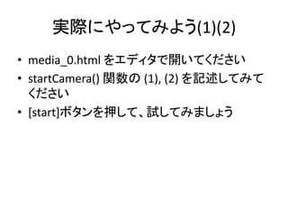 映像をvideo要素で再生
• window.URL.createObjectURL(stream) でURL
を取得
– blob://〜 という表記のURLを返す
• video要素のsrc に指定して再生
video.src = window.URL.createObjectURL(stream);
video.play();
 