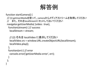 実際にやってみよう(1)(2)
• media_0.html をエディタで開いてください
• startCamera() 関数の (1), (2) を記述してみて
ください
• [start]ボタンを押して、試してみましょう
 