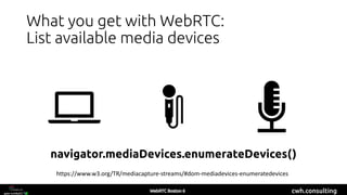 cwh.consulting
What you get with WebRTC:
List available media devices
navigator.mediaDevices.enumerateDevices()
https://www.w3.org/TR/mediacapture-streams/#dom-mediadevices-enumeratedevices
 