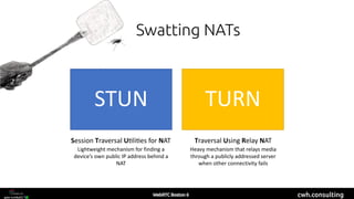 cwh.consulting
Swatting NATs
STUN TURN
Traversal Using Relay NATSession Traversal U/li/es for NAT
Lightweight mechanism for finding a
device’s own public IP address behind a
NAT
Heavy mechanism that relays media
through a publicly addressed server
when other connectivity fails
 
