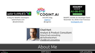 cwh.consulting
A blog for WebRTC developers
webrtcHacks.com
@webrtcHacks
AI & RTC blog
cogint.ai
@cogintai
WebRTC and ML for Developer Event
November 16, 2018 in San Francisco
krankygeek.com
About Me
Chad Hart
Analyst & Product Consultant
https://cwh.consulting
@chadwallacehart
chad@cwh.consulting
 