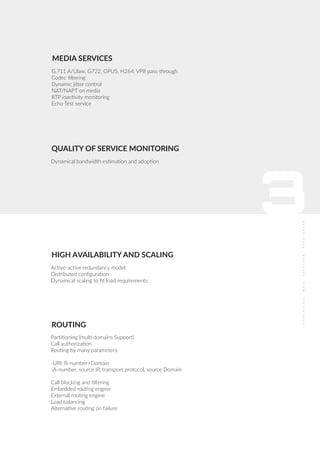 3
G.711 A/Ulaw, G722, OPUS, H264, VP8 pass-through
Codec ﬁltering
Dynamic jitter control
NAT/NAPT on media
RTP inactivity monitoring
Echo Test service
MEDIA SERVICES
Active-active redundancy model
Distributed conﬁguration
Dynamical scaling to ﬁt load requirements
HIGH AVAILABILITY AND SCALING
ROUTING
Partitioning (multi domains Support)
Call authorization
Routing by many parameters:
-URI: B-number+Domain
-A-number, source IP, transport protocol, source Domain
Call blocking and ﬁltering
Embedded routing engine
External routing engine
Load balancing
Alternative routing on failure
Dynamical bandwidth estimation and adoption
QUALITY OF SERVICE MONITORING
 
