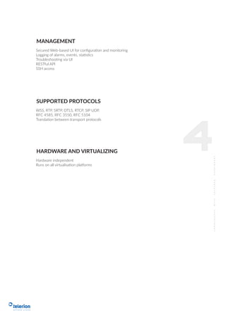Secured Web-based UI for conﬁguration and monitoring
Logging of alarms, events, statistics
Troubleshooting via UI
RESTful API
SSH access
MANAGEMENT
WSS, RTP, SRTP, DTLS, RTCP, SIP UDP,
RFC 4585, RFC 3550, RFC 5104
Translation between transport protocols
SUPPORTED PROTOCOLS
4Hardware independent
Runs on all virtualisation platforms
HARDWARE AND VIRTUALIZING
 
