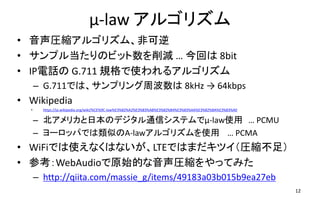 μ-law アルゴリズム
• 音声圧縮アルゴリズム、非可逆
• サンプル当たりのビット数を削減 … 今回は 8bit
• IP電話の G.711 規格で使われるアルゴリズム
– G.711では、サンプリング周波数は 8kHz → 64kbps
• Wikipedia
• https://ja.wikipedia.org/wiki/%CE%9C-law%E3%82%A2%E3%83%AB%E3%82%B4%E3%83%AA%E3%82%BA%E3%83%A0
– 北アメリカと日本のデジタル通信システムでμ-law使用 … PCMU
– ヨーロッパでは類似のA-lawアルゴリズムを使用 … PCMA
• WiFiでは使えなくはないが、LTEではまだキツイ（圧縮不足）
• 参考：WebAudioで原始的な音声圧縮をやってみた
– http://qiita.com/massie_g/items/49183a03b015b9ea27eb
– ソース： https://github.com/mganeko/webrtcexpjp/blob/master/tool/mulow.html 12
 