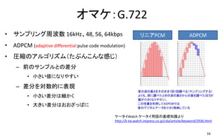 オマケ：G.722
• サンプリング周波数 16kHz、48, 56, 64kbps
• ADPCM (adaptive differential pulse code modulation)
• 圧縮のアルゴリズム（たぶんこんな感じ）
– 前のサンプルとの差分
• 小さい値になりやすい
– 差分を対数的に表現
• 小さい差分は細かく
• 大きい差分はおおざっぱに
16
リニアPCM ADPCM
ケータイWatch ケータイ用語の基礎知識より
http://k-tai.watch.impress.co.jp/cda/article/keyword/2936.html
 