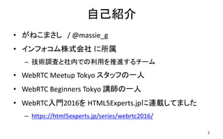 自己紹介
• がねこまさし / @massie_g
• インフォコム株式会社 に所属
– 技術調査と社内での利用を推進するチーム
• WebRTC Meetup Tokyo スタッフの一人
• WebRTC Beginners Tokyo 講師の一人
• WebRTC入門2016を HTML5Experts.jpに連載してました
– https://html5experts.jp/series/webrtc2016/
2
 