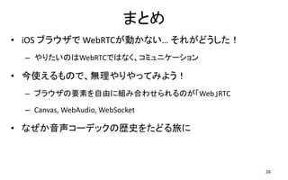 ޤȤ
? iOS ֥饦 WebRTCӤʤ 줬ɤ
C ꤿΤWebRTCǤϤʤߥ˥`
? ʹΤǡoäƤߤ褦
C ֥饦Ҫؤɤ˽MߺϤ碌ΤWebRTC
C Canvas, WebAudio, WebSocket
? ʤ`ǥåΚsʷ򤿤ɤä
26
 