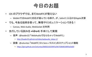 今日のお題
• iOS のブラウザでは、まだWebRTCが使えない
– WebkitではWebRTC対応が進んでいる様子。が、Safariに入るかはApple次第
• でも、今ある技術を使って、無理やりコミュニケーションできる！
– Canvas, Web Audio, WebSocket を利用
• 先行している試みを パクって 手本にして実現
– 音声： @leader22 「WebAudioでなんちゃってWebRTC」
• http://leader22.github.io/slides/webaudio_tokyo-1/
– 画像： @voluntas 「WebRTC SFU Sora ノススメ」のスナップショット機能
• https://gist.github.com/voluntas/0d6621d15947a24e710b0610093a5d20
3
 