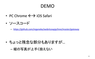 DEMO
• PC Chrome  iOS Safari
– ぱくたそ の写真を使わせていただいています
– https://www.pakutaso.com
• ソースコード
– https://github.com/mganeko/webrtcexpjp/tree/master/gateway
• ちょっと残念な部分もありますが…
– 縦の写真が上手く扱えない
4
 