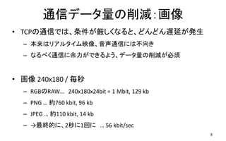 通信データ量の削減：画像
• TCPの通信では、条件が厳しくなると、どんどん遅延が発生
– 本来はリアルタイム映像、音声通信には不向き
– なるべく通信に余力ができるよう、データ量の削減が必須
• 画像 240x180 / 毎秒
– RGBのRAW… 240x180x24bit = 1 Mbit, 129 kb
– PNG … 約760 kbit, 96 kb
– JPEG … 約110 kbit, 14 kb
– →最終的に、2秒に1回に … 56 kbit/sec
8
 