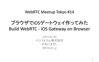 WebRTC Meetup Tokyo #14
ブラウザでiOSゲートウェイ作ってみた
Build WebRTC - iOS Gateway on Browser
2017.03.23
インフォコム株式会社
がねこまさし
@massie_g
1
 