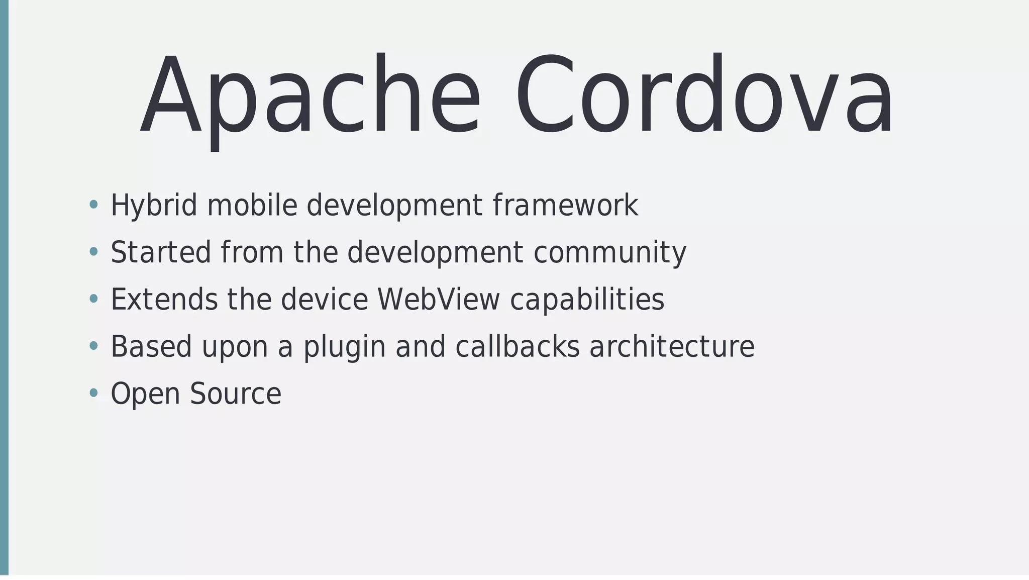 Apache	Cordova
• Hybrid	mobile	development	framework
• Started	from	the	development	community	
• Extends	the	device	WebView	capabilities
• Based	upon	a	plugin	and	callbacks	architecture
• Open	Source
 