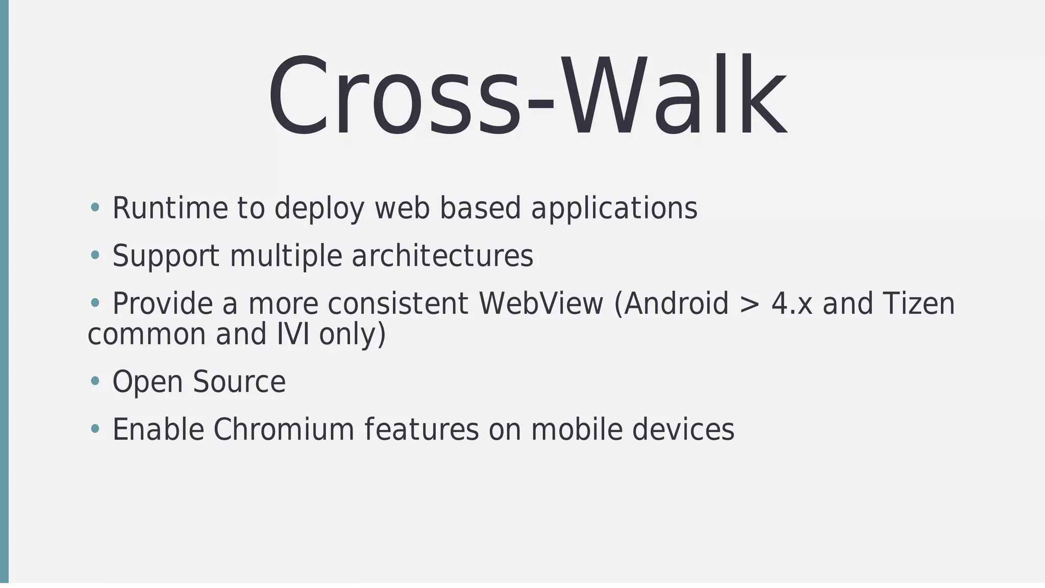 Cross-Walk
• Runtime	to	deploy	web	based	applications
• Support	multiple	architectures
• Provide	a	more	consistent	WebView	(Android	>	4.x	and	Tizen
common	and	IVI	only)
• Open	Source
• Enable	Chromium	features	on	mobile	devices
 