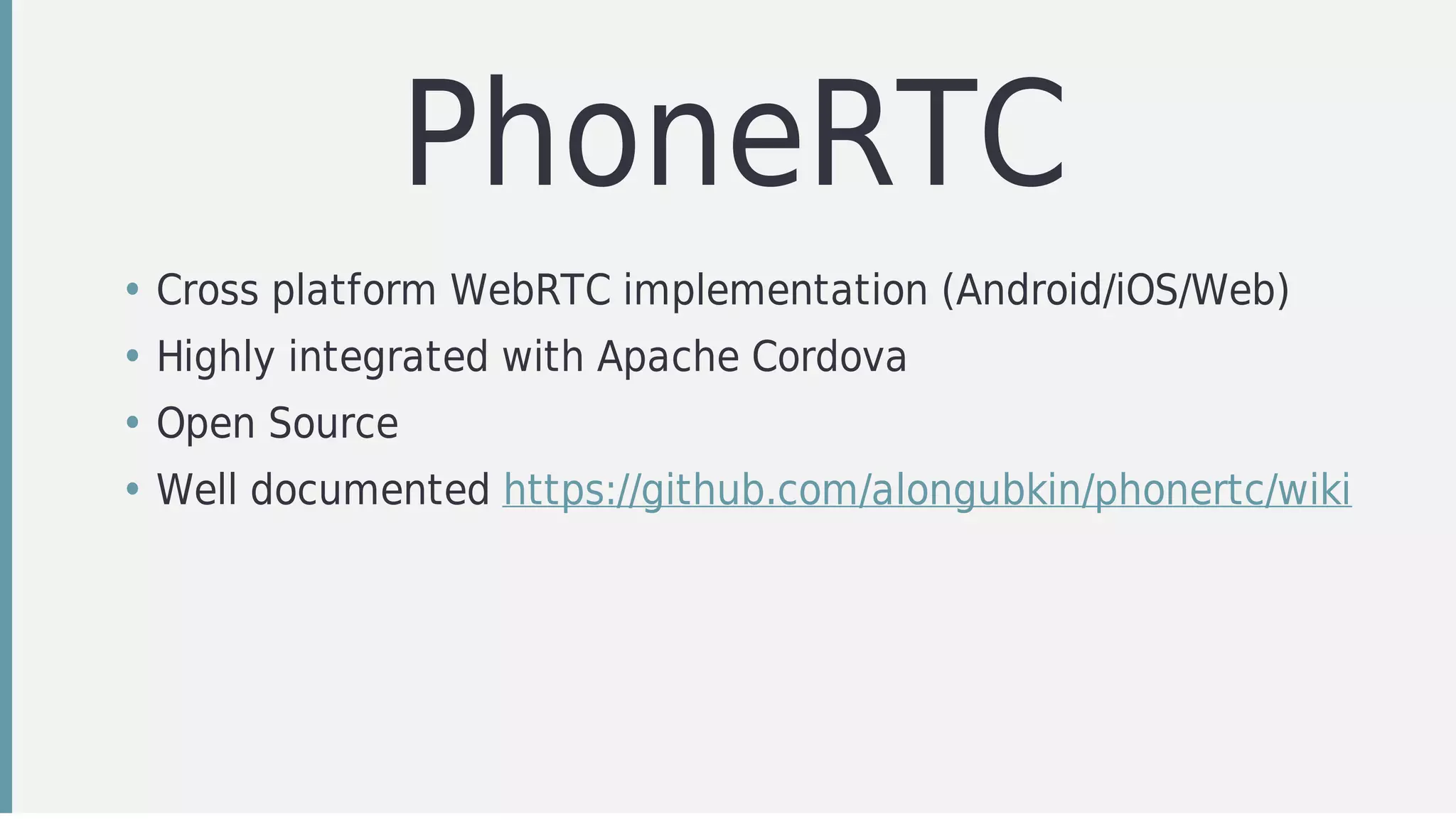 PhoneRTC
• Cross	platform	WebRTC	implementation	(Android/iOS/Web)
• Highly	integrated	with	Apache	Cordova
• Open	Source
• Well	documented	https://github.com/alongubkin/phonertc/wiki
 
