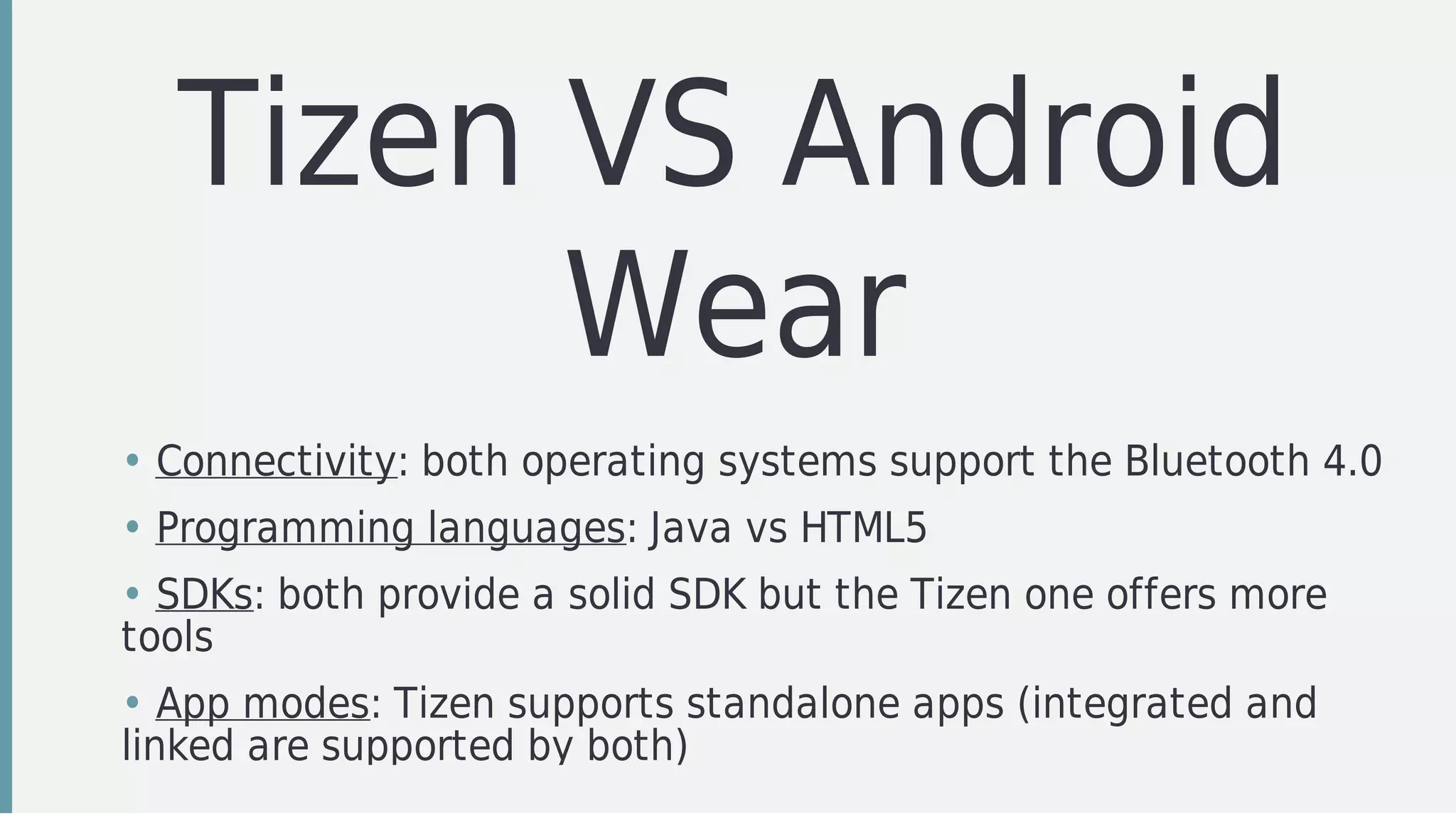 Tizen	VS	Android
Wear
• Connectivity:	both	operating	systems	support	the	Bluetooth	4.0
• Programming	languages:	Java	vs	HTML5
• SDKs:	both	provide	a	solid	SDK	but	the	Tizen	one	offers	more
tools
• App	modes:	Tizen	supports	standalone	apps	(integrated	and
linked	are	supported	by	both)
 