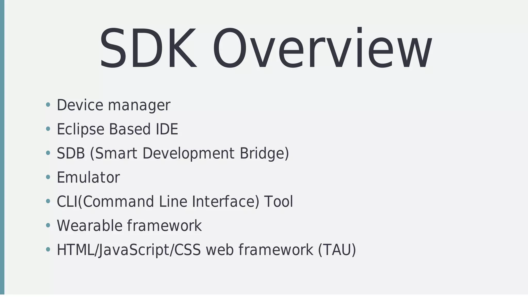 SDK	Overview
• Device	manager	
• Eclipse	Based	IDE
• SDB	(Smart	Development	Bridge)
• Emulator
• CLI(Command	Line	Interface)	Tool
• Wearable	framework
• HTML/JavaScript/CSS	web	framework	(TAU)
 