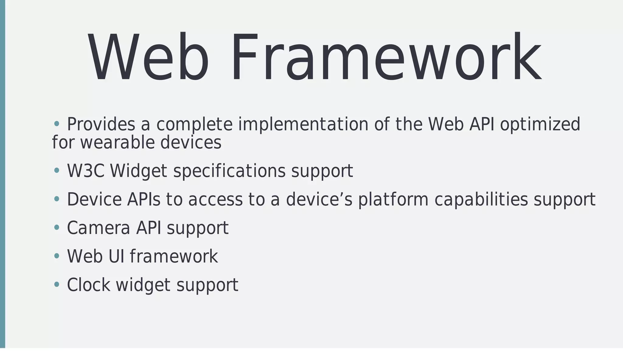 Web	Framework
• Provides	a	complete	implementation	of	the	Web	API	optimized
for	wearable	devices
• W3C	Widget	specifications	support
• Device	APIs	to	access	to	a	device’s	platform	capabilities	support
• Camera	API	support
• Web	UI	framework
• Clock	widget	support
 