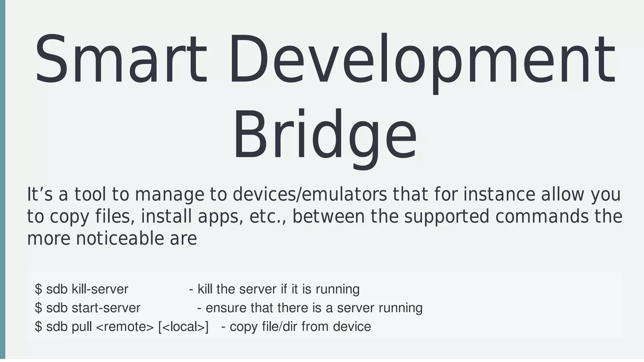 Smart	Development
Bridge
It’s	a	tool	to	manage	to	devices/emulators	that	for	instance	allow	you
to	copy	files,	install	apps,	etc.,	between	the	supported	commands	the
more	noticeable	are
$	sdb	kill-server															-	kill	the	server	if	it	is	running
$	sdb	start-server														-	ensure	that	there	is	a	server	running
$	sdb	pull	<remote>	[<local>]			-	copy	file/dir	from	device
$	sdb	push	<local>	<remote>					-	copy	file/dir	to	device
 