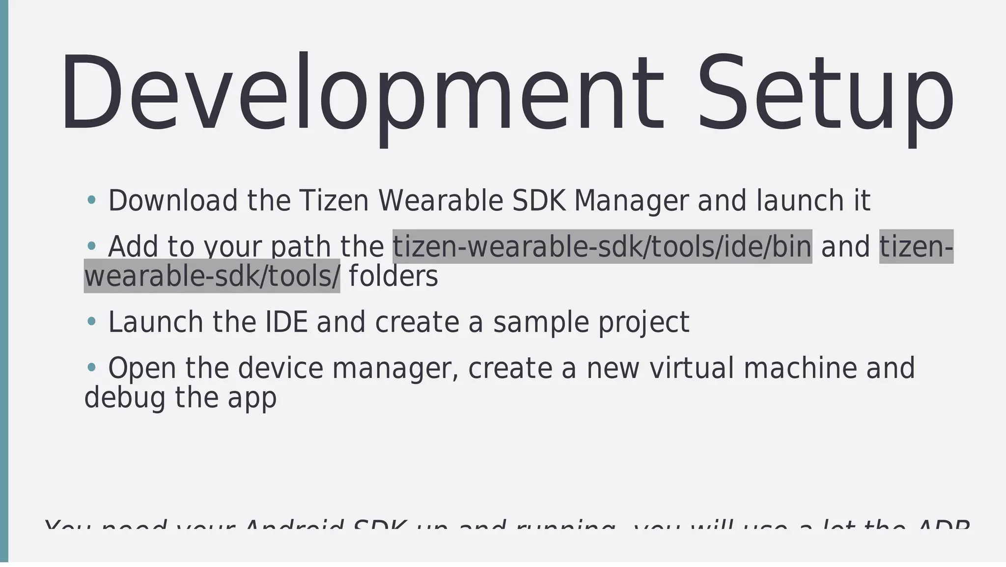 Development	Setup
You	need	your	Android	SDK	up	and	running,	you	will	use	a	lot	the	ADB
• Download	the	Tizen	Wearable	SDK	Manager	and	launch	it
• Add	to	your	path	the	tizen-wearable-sdk/tools/ide/bin	and	tizen-
wearable-sdk/tools/	folders
• Launch	the	IDE	and	create	a	sample	project
• Open	the	device	manager,	create	a	new	virtual	machine	and
debug	the	app
 