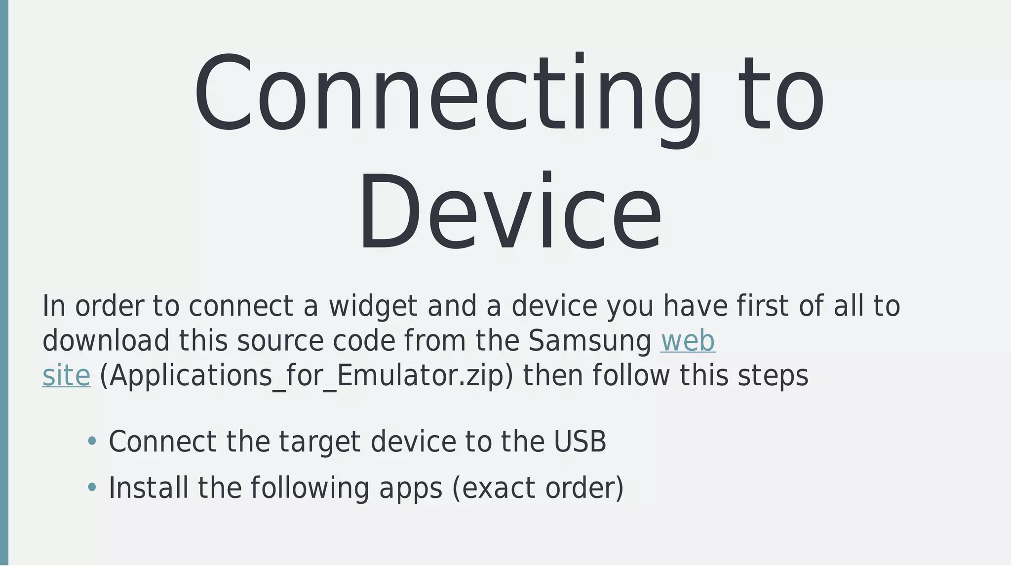 Connecting	to
Device
In	order	to	connect	a	widget	and	a	device	you	have	first	of	all	to
download	this	source	code	from	the	Samsung	web
site	(Applications_for_Emulator.zip)	then	follow	this	steps
• Connect	the	target	device	to	the	USB
• Install	the	following	apps	(exact	order)
 