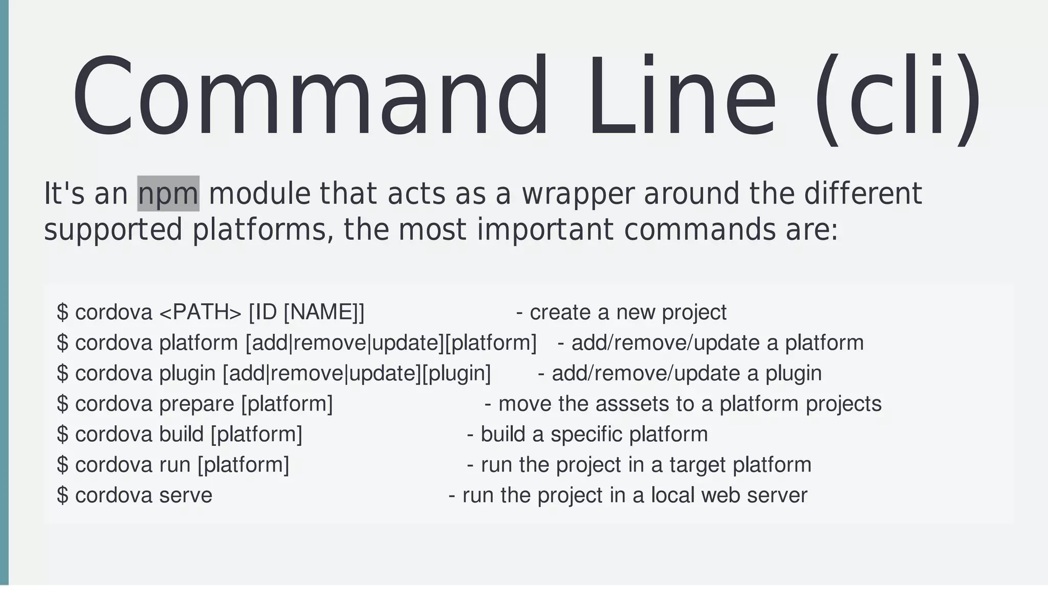 Command	Line	(cli)
It's	an	npm	module	that	acts	as	a	wrapper	around	the	different
supported	platforms,	the	most	important	commands	are:
$	cordova	<PATH>	[ID	[NAME]]																							-	create	a	new	project
$	cordova	platform	[add|remove|update][platform]			-	add/remove/update	a	platform
$	cordova	plugin	[add|remove|update][plugin]							-	add/remove/update	a	plugin
$	cordova	prepare	[platform]																							-	move	the	asssets	to	a	platform	projects
$	cordova	build	[platform]																									-	build	a	specific	platform
$	cordova	run	[platform]																											-	run	the	project	in	a	target	platform
$	cordova	serve																																				-	run	the	project	in	a	local	web	server
 