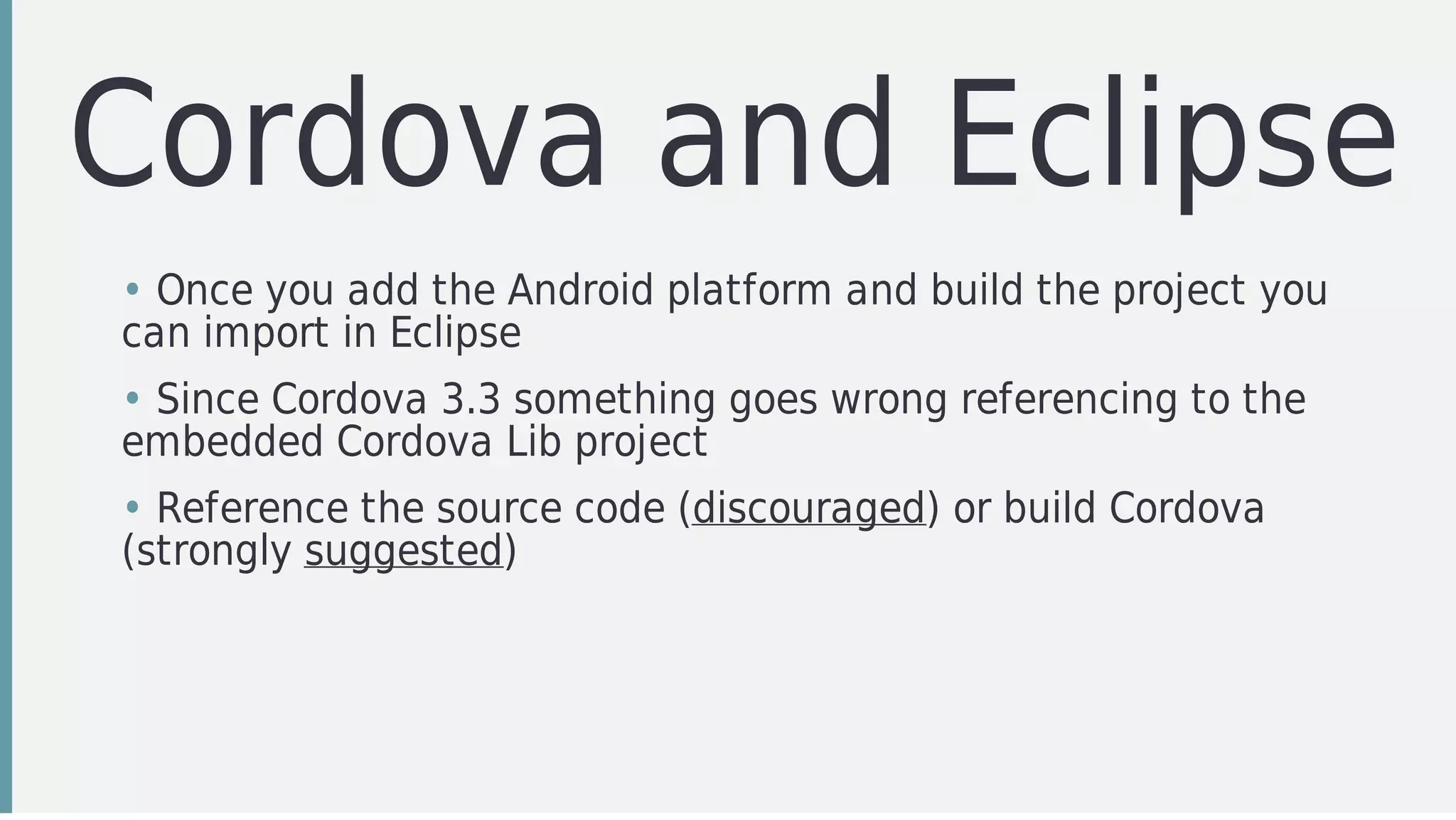 Cordova	and	Eclipse
• Once	you	add	the	Android	platform	and	build	the	project	you
can	import	in	Eclipse
• Since	Cordova	3.3	something	goes	wrong	referencing	to	the
embedded	Cordova	Lib	project
• Reference	the	source	code	(discouraged)	or	build	Cordova
(strongly	suggested)
 