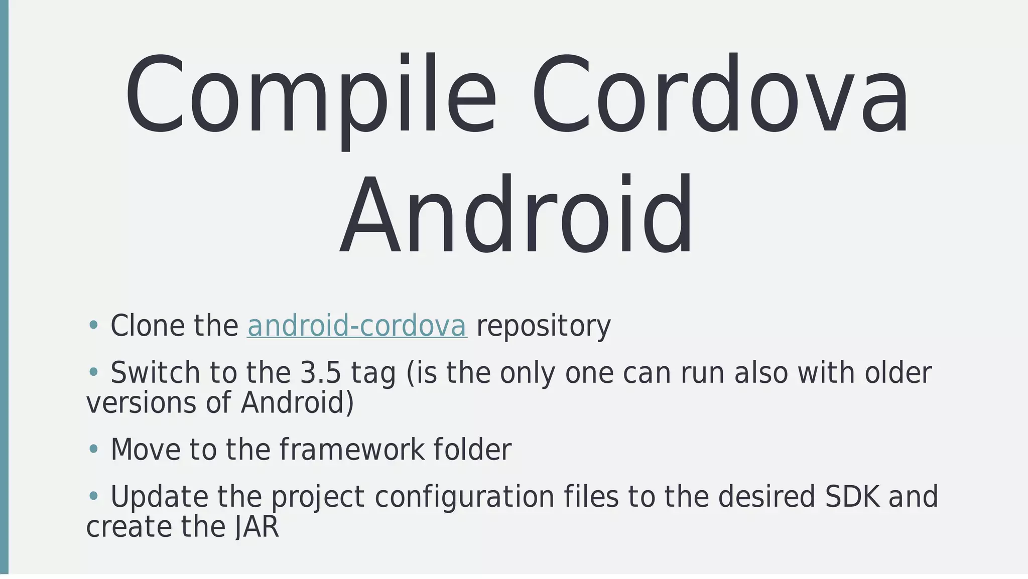 Compile	Cordova
Android
• Clone	the	android-cordova	repository
• Switch	to	the	3.5	tag	(is	the	only	one	can	run	also	with	older
versions	of	Android)
• Move	to	the	framework	folder
• Update	the	project	configuration	files	to	the	desired	SDK	and
create	the	JAR
 