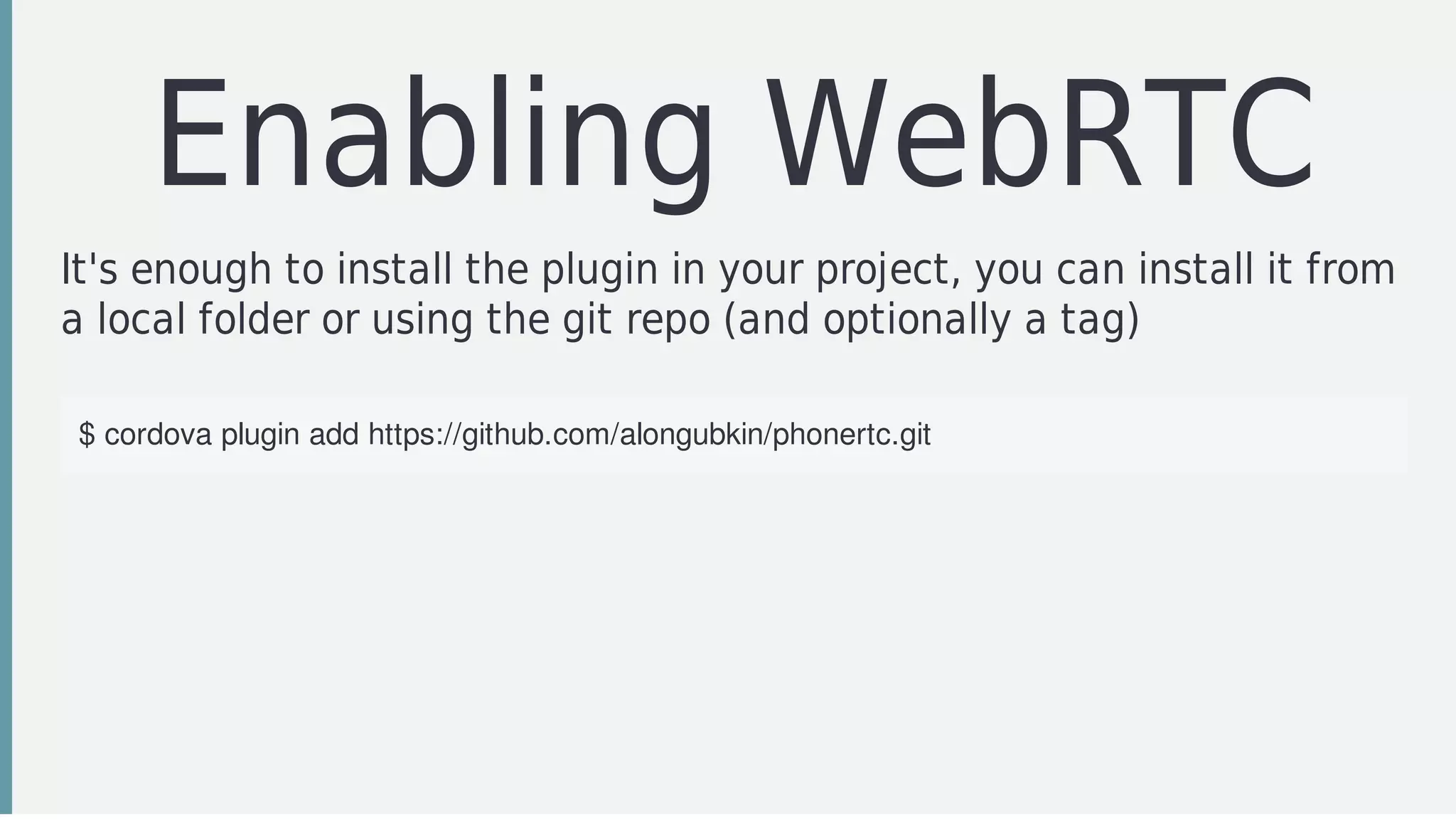 Enabling	WebRTC
It's	enough	to	install	the	plugin	in	your	project,	you	can	install	it	from
a	local	folder	or	using	the	git	repo	(and	optionally	a	tag)
$	cordova	plugin	add	https://github.com/alongubkin/phonertc.git
 