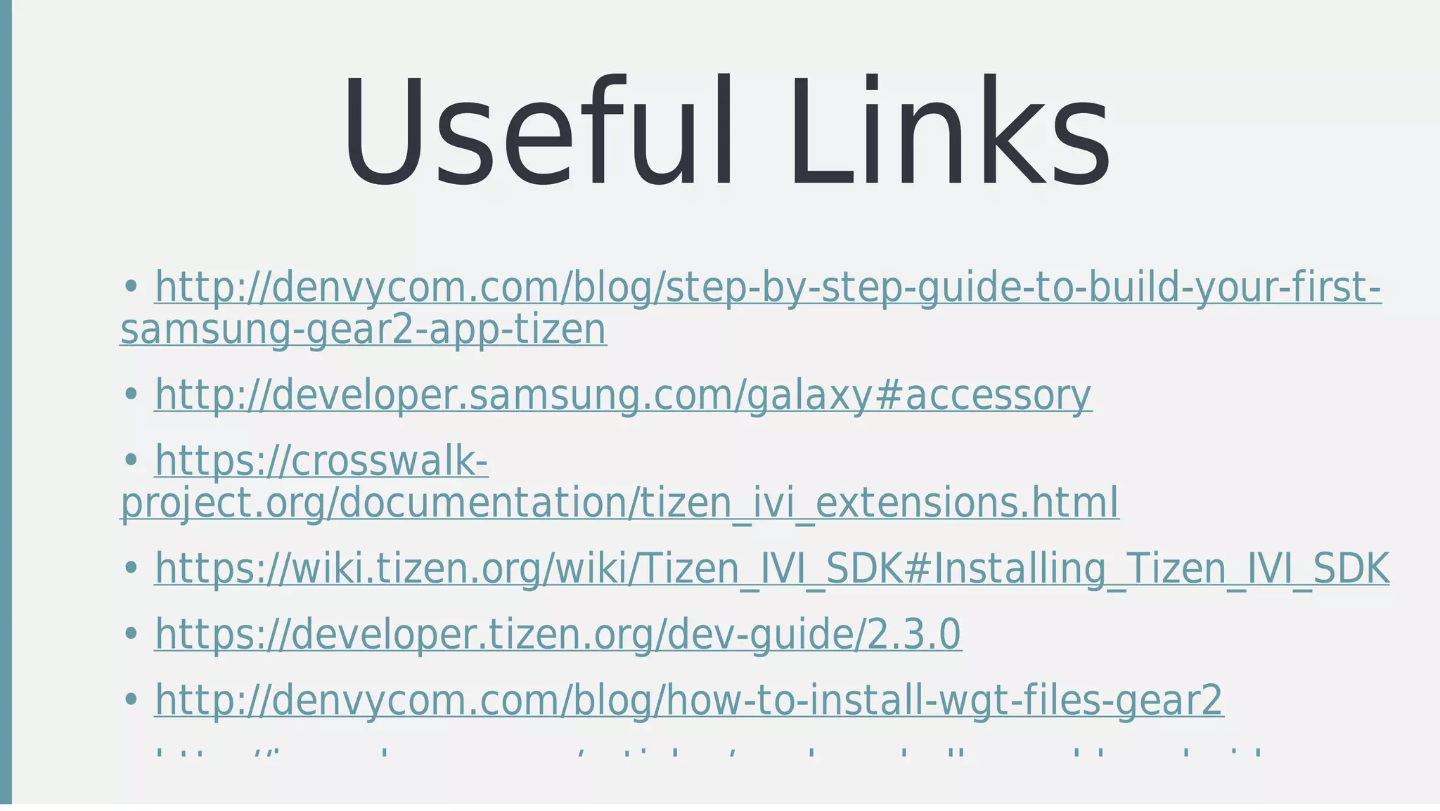 Useful	Links
• http://denvycom.com/blog/step-by-step-guide-to-build-your-first-
samsung-gear2-app-tizen
• http://developer.samsung.com/galaxy#accessory
• https://crosswalk-
project.org/documentation/tizen_ivi_extensions.html
• https://wiki.tizen.org/wiki/Tizen_IVI_SDK#Installing_Tizen_IVI_SDK
• https://developer.tizen.org/dev-guide/2.3.0
• http://denvycom.com/blog/how-to-install-wgt-files-gear2
• http://java.dzone.com/articles/cordova-hello-world-android
 