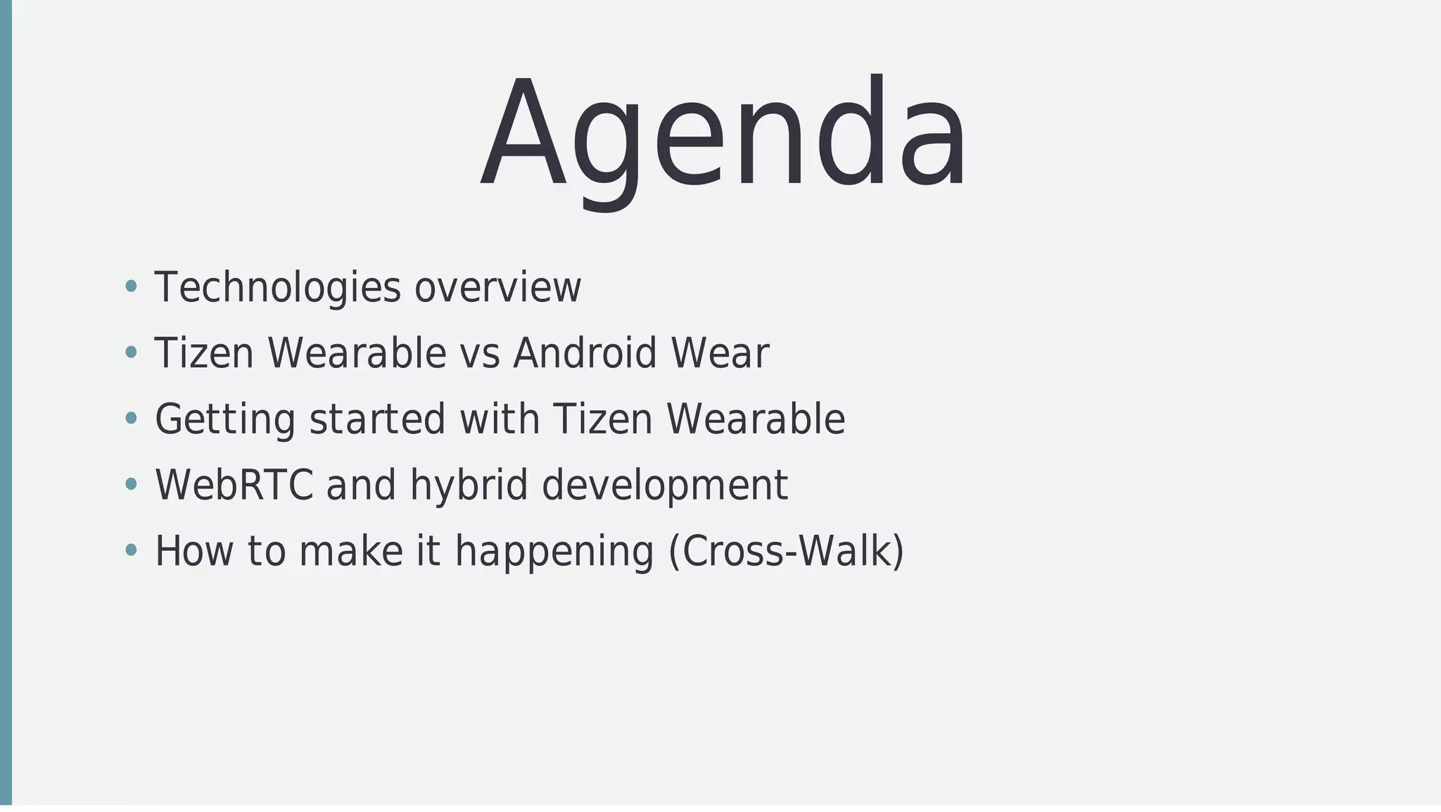 Agenda
• Technologies	overview	
• Tizen	Wearable	vs	Android	Wear
• Getting	started	with	Tizen	Wearable
• WebRTC	and	hybrid	development
• How	to	make	it	happening	(Cross-Walk)
 