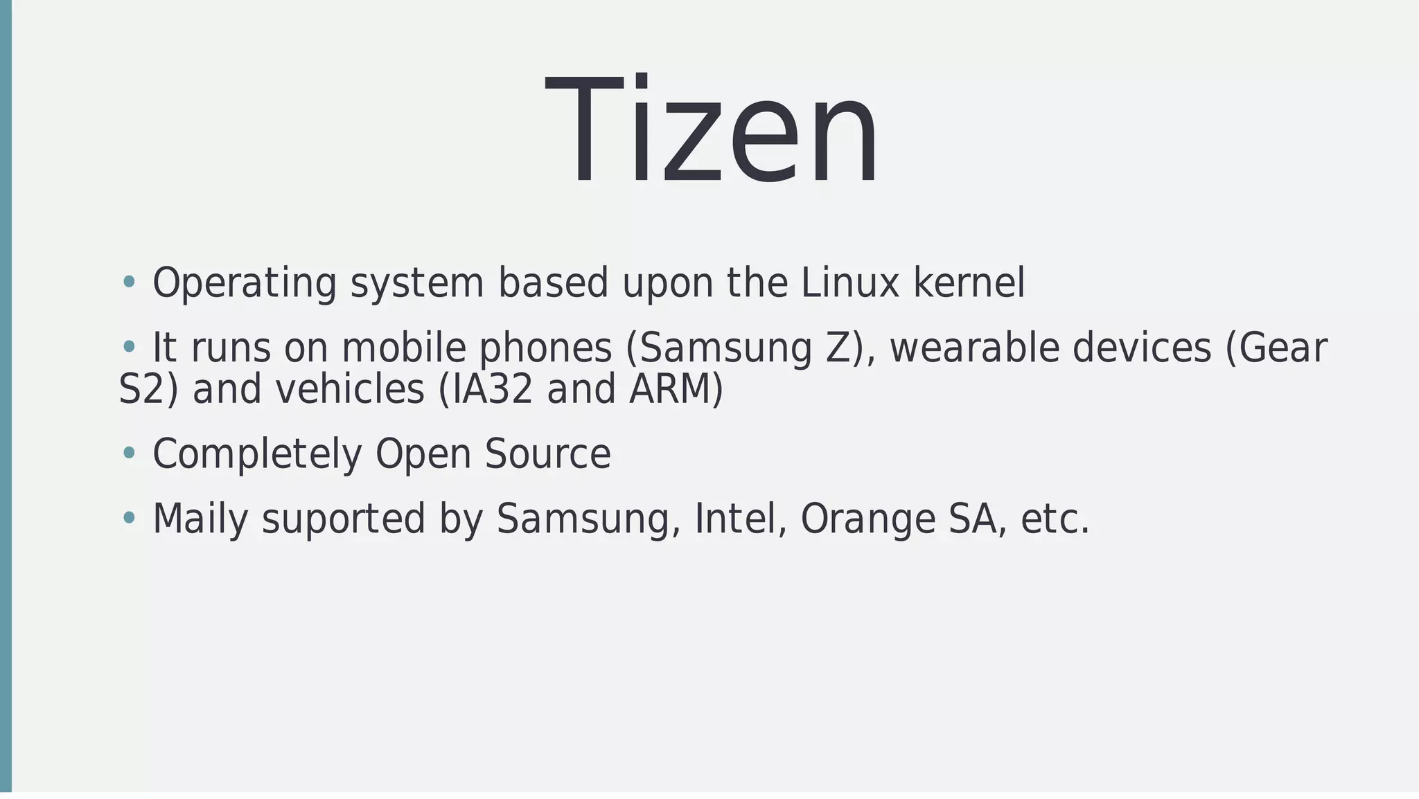 Tizen
• Operating	system	based	upon	the	Linux	kernel
• It	runs	on	mobile	phones	(Samsung	Z),	wearable	devices	(Gear
S2)	and	vehicles	(IA32	and	ARM)	
• Completely	Open	Source
• Maily	suported	by	Samsung,	Intel,	Orange	SA,	etc.
 