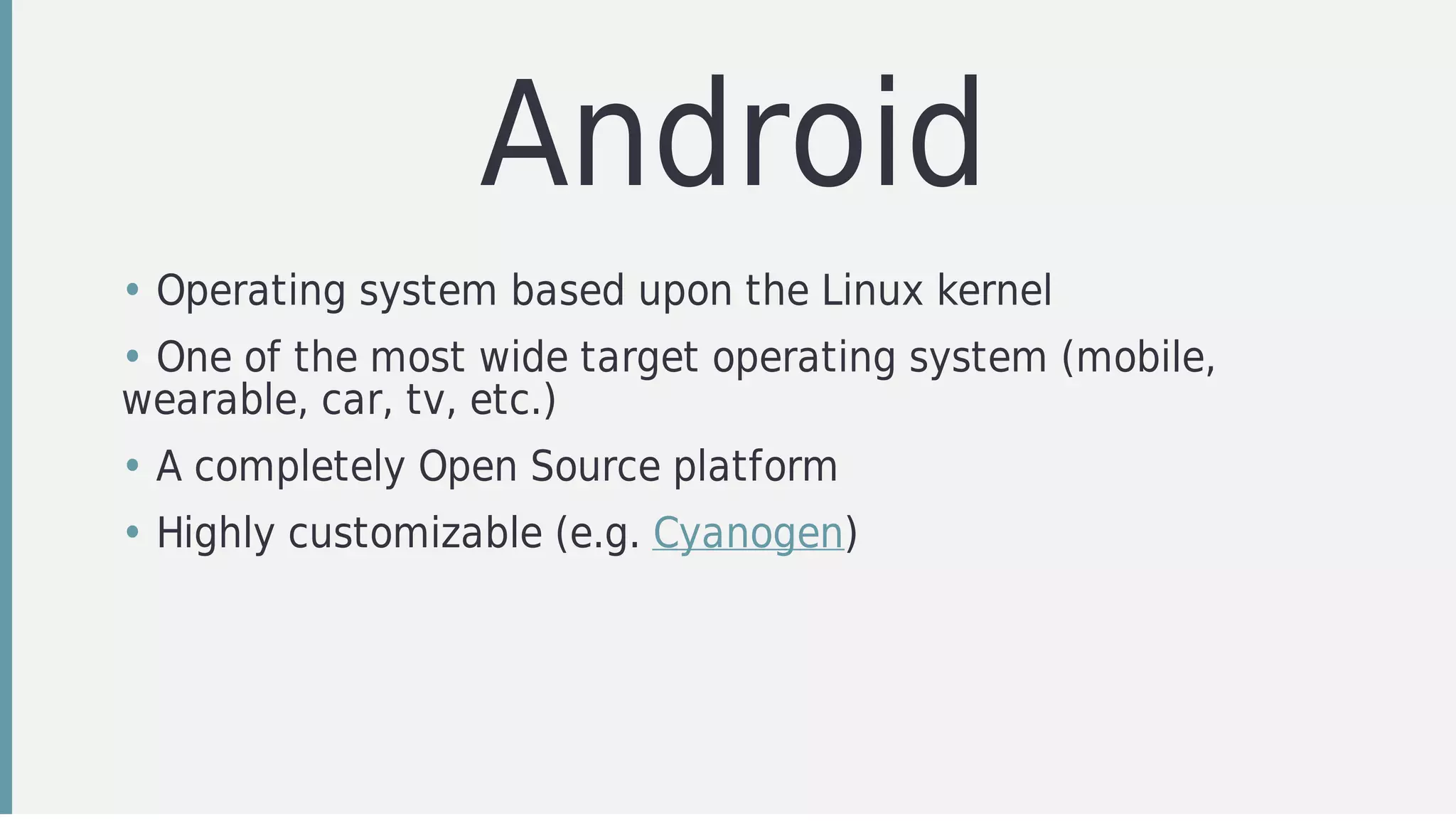 Android
• Operating	system	based	upon	the	Linux	kernel
• One	of	the	most	wide	target	operating	system	(mobile,
wearable,	car,	tv,	etc.)
• A	completely	Open	Source	platform
• Highly	customizable	(e.g.	Cyanogen)
 