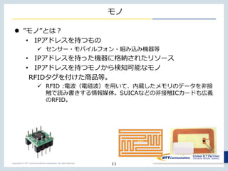 Copyright © NTT Communications Corporation. All right reserved.
モノ
 ”モノ”とは？
• IPアドレスを持つもの
 センサー・モバイルフォン・組み込み機器等
• IPアドレスを持った機器に格納されたリソース
• IPアドレスを持つモノから検知可能なモノ
RFIDタグを付けた商品等。
 RFID :電波（電磁波）を用いて、内蔵したメモリのデータを非接
触で読み書きする情報媒体。SUICAなどの非接触ICカードも広義
のRFID。
11
 