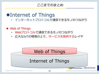 Copyright © NTT Communications Corporation. All right reserved.
ここまでのまとめ
Internet of Things
• インターネットプロトコルで通信できるモノのつながり
 Web of Things
• Webプロトコルで通信できるモノのつながり
• 広大なIoTの環境の上で、サービスを提供するレイヤ
18
Internet of Things
Web of Things
 