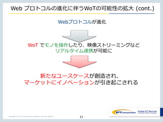 Copyright © NTT Communications Corporation. All right reserved.
Web プロトコルの進化に伴うWoTの可能性の拡大 (cont.)
Webプロトコルが進化
21
WoT でモノを操作したり、映像ストリーミングなど
リアルタイム連携が可能に
新たなユースケースが創造され、
マーケットにイノベーションが引き起こされる
 