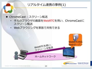 Copyright © NTT Communications Corporation. All right reserved.
ホームネットワーク
リアルタイム連携の事例(1)
 ChromeCast : スクリーン転送
• 手元のブラウザの画面をWebRTCを用い、ChromeCastに
スクリーン転送
• Webブラウジングを家族で共有できる
23
WebRTC対応
Webサーバー
 