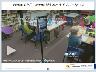 Copyright © NTT Communications Corporation. All right reserved.
WebRTCを用いたWoTが生み出すイノベーション
28
http://www.doublerobotics.com/education/
 