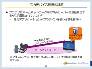 Copyright © NTT Communications Corporation. All right reserved.
ホームネットワーク
宅内デバイス連携の課題
 ブラウザにホームネットワーク内のWebサーバーを自動検出す
るAPIが搭載されていない※
• 専用アプリケーションやプラグインを使わざるを得ない
30
WebRTC対応
Webサーバー
※ iOS safariでは、独自API（AirPlay API）として自動検出機能を備
えている
 