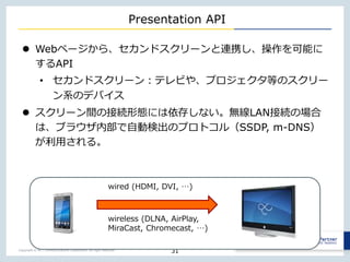Copyright © NTT Communications Corporation. All right reserved.
Presentation API
 Webページから、セカンドスクリーンと連携し、操作を可能に
するAPI
• セカンドスクリーン：テレビや、プロジェクタ等のスクリー
ン系のデバイス
 スクリーン間の接続形態には依存しない。無線LAN接続の場合
は、ブラウザ内部で自動検出のプロトコル（SSDP, m-DNS）
が利用される。
31
wired (HDMI, DVI, …)
wireless (DLNA, AirPlay,
MiraCast, Chromecast, …)
 