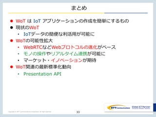Copyright © NTT Communications Corporation. All right reserved.
まとめ
 WoT は IoT アプリケーションの作成を簡単にするもの
 現状のWoT
• IoTデータの簡便な利活用が可能に
 WoTの可能性拡大
• WebRTCなどWebプロトコルの進化がベース
• モノの操作やリアルタイム連携が可能に
• マーケット・イノベーションが期待
 WoT関連の最新標準化動向
• Presentation API
33
 