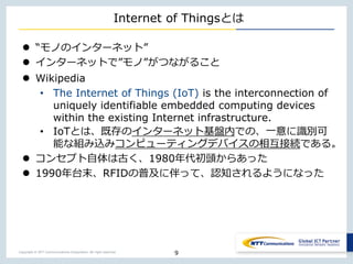 Copyright © NTT Communications Corporation. All right reserved.
Internet of Thingsとは
 “モノのインターネット”
 インターネットで”モノ”がつながること
 Wikipedia
• The Internet of Things (IoT) is the interconnection of
uniquely identifiable embedded computing devices
within the existing Internet infrastructure.
• IoTとは、既存のインターネット基盤内での、一意に識別可
能な組み込みコンピューティングデバイスの相互接続である。
 コンセプト自体は古く、1980年代初頭からあった
 1990年台末、RFIDの普及に伴って、認知されるようになった
9
 