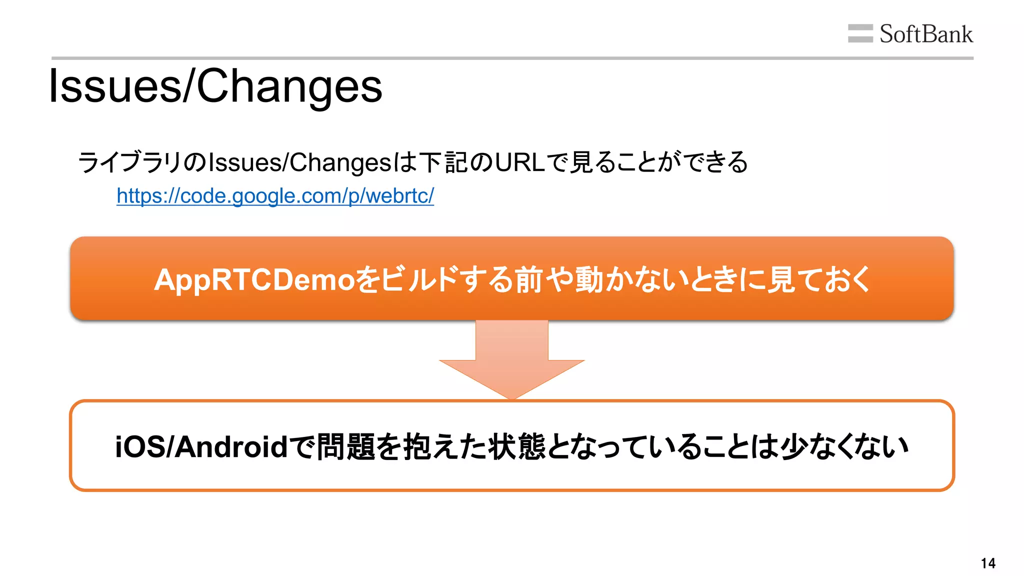 14
AppRTCDemoをビルドする前や動かないときに見ておく
Issues/Changes
ライブラリのIssues/Changesは下記のURLで見ることができる
https://code.google.com/p/webrtc/
iOS/Androidで問題を抱えた状態となっていることは少なくない
 