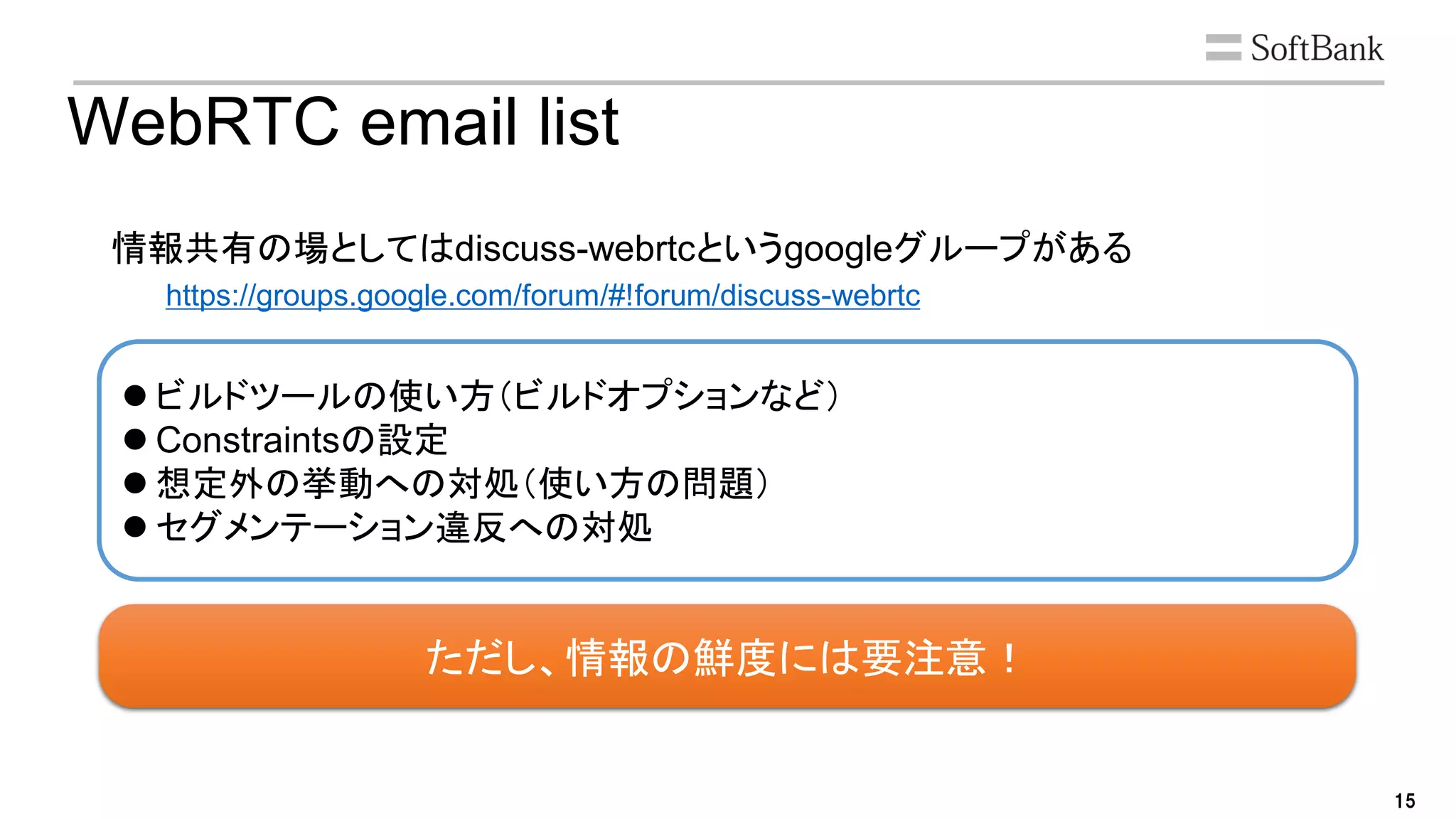 15
ただし、情報の鮮度には要注意！
WebRTC email list
情報共有の場としてはdiscuss-webrtcというgoogleグループがある
https://groups.google.com/forum/#!forum/discuss-webrtc
 ビルドツールの使い方（ビルドオプションなど）
 Constraintsの設定
 想定外の挙動への対処（使い方の問題）
 セグメンテーション違反への対処
 