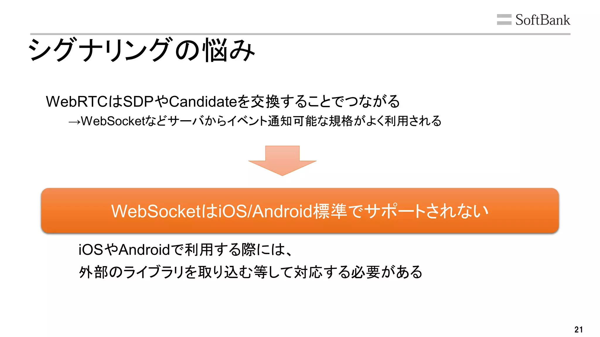 21
シグナリングの悩み
WebRTCはSDPやCandidateを交換することでつながる
→WebSocketなどサーバからイベント通知可能な規格がよく利用される
iOSやAndroidで利用する際には、
外部のライブラリを取り込む等して対応する必要がある
WebSocketはiOS/Android標準でサポートされない
 
