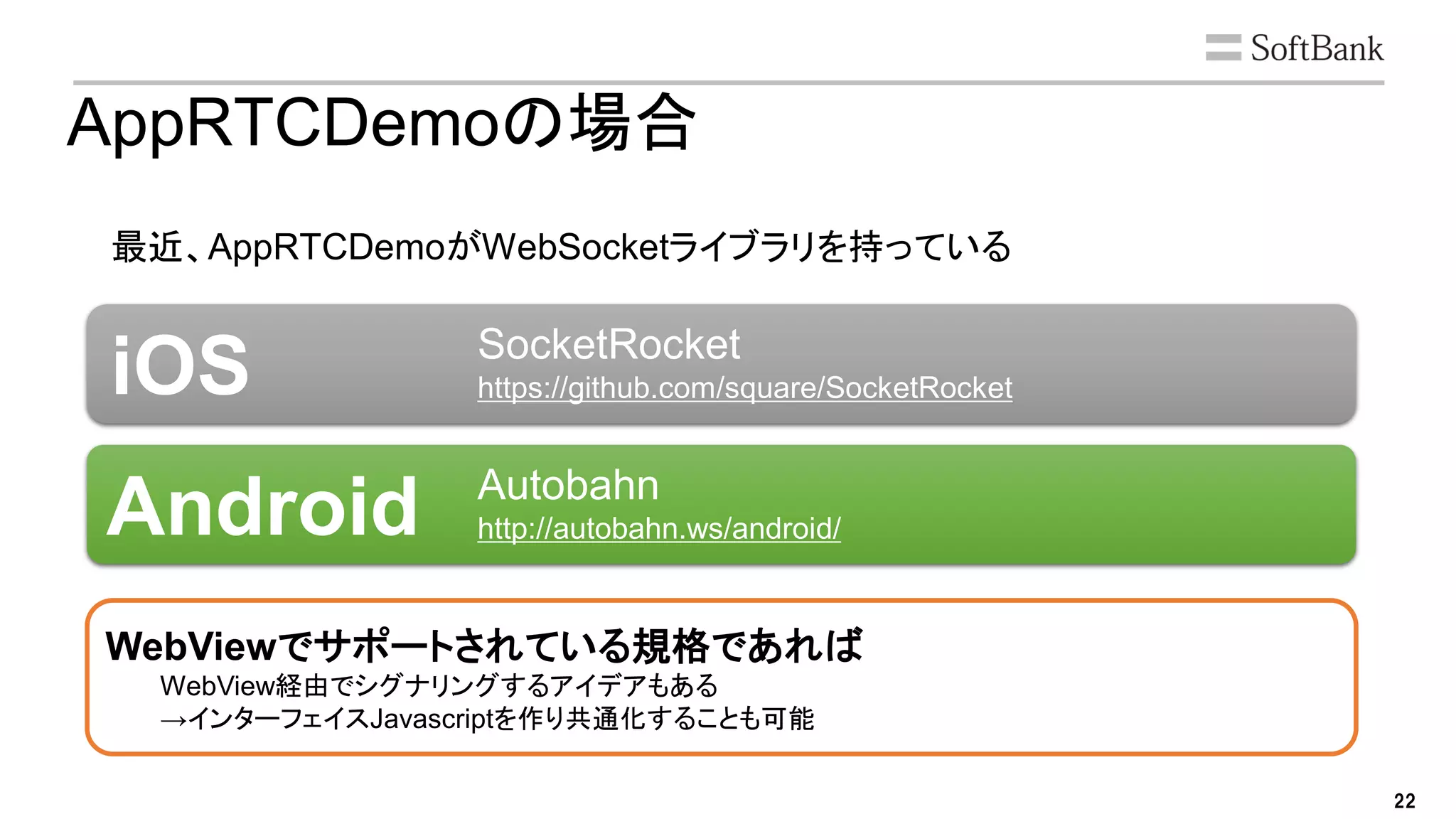 22
AppRTCDemoの場合
最近、AppRTCDemoがWebSocketライブラリを持っている
WebViewでサポートされている規格であれば
WebView経由でシグナリングするアイデアもある
→インターフェイスJavascriptを作り共通化することも可能
iOS
Android
SocketRocket
https://github.com/square/SocketRocket
Autobahn
http://autobahn.ws/android/
 