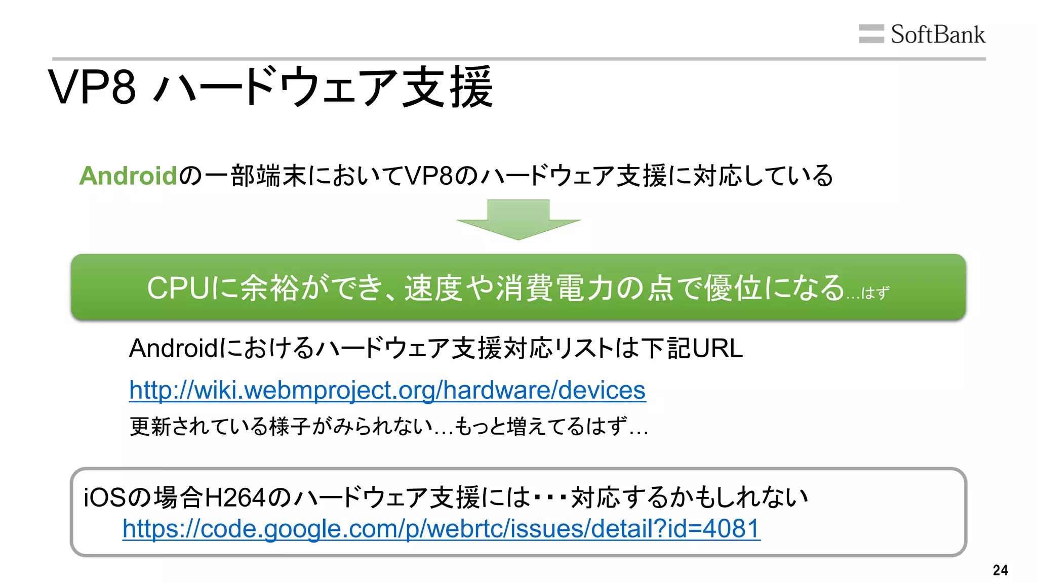 24
CPUに余裕ができ、速度や消費電力の点で優位になる…はず
VP8 ハードウェア支援
Androidの一部端末においてVP8のハードウェア支援に対応している
Androidにおけるハードウェア支援対応リストは下記URL
http://wiki.webmproject.org/hardware/devices
更新されている様子がみられない…もっと増えてるはず…
iOSの場合H264のハードウェア支援には・・・対応するかもしれない
https://code.google.com/p/webrtc/issues/detail?id=4081
 