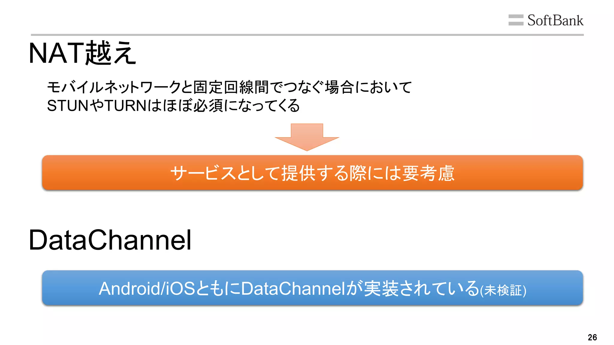 26
サービスとして提供する際には要考慮
NAT越え
モバイルネットワークと固定回線間でつなぐ場合において
STUNやTURNはほぼ必須になってくる
DataChannel
Android/iOSともにDataChannelが実装されている(未検証)
 